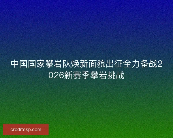 中国国家攀岩队焕新面貌出征全力备战2026新赛季攀岩挑战