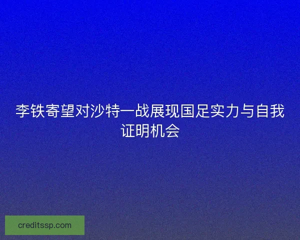李铁寄望对沙特一战展现国足实力与自我证明机会